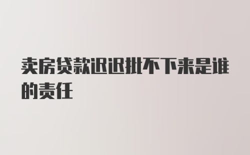 卖房贷款迟迟批不下来是谁的责任