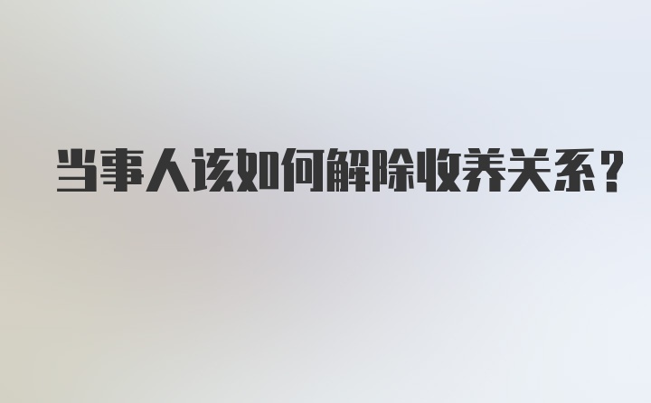 当事人该如何解除收养关系？