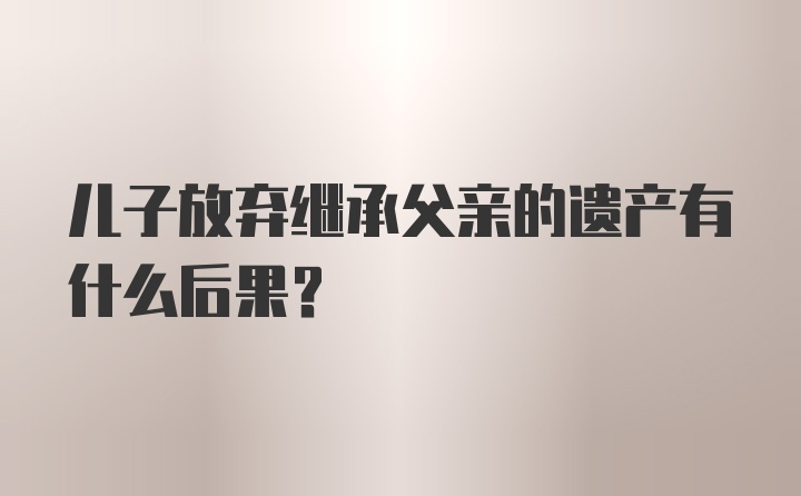 儿子放弃继承父亲的遗产有什么后果？