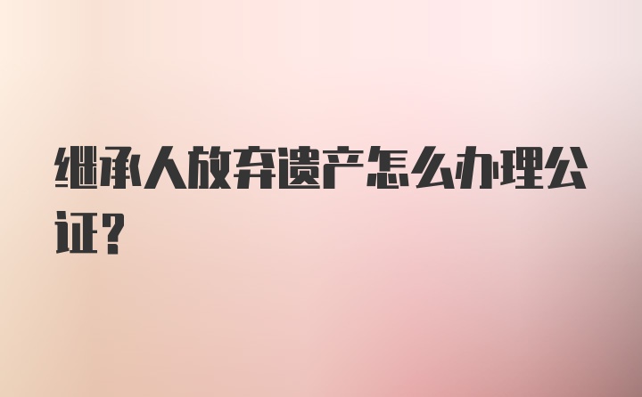 继承人放弃遗产怎么办理公证？