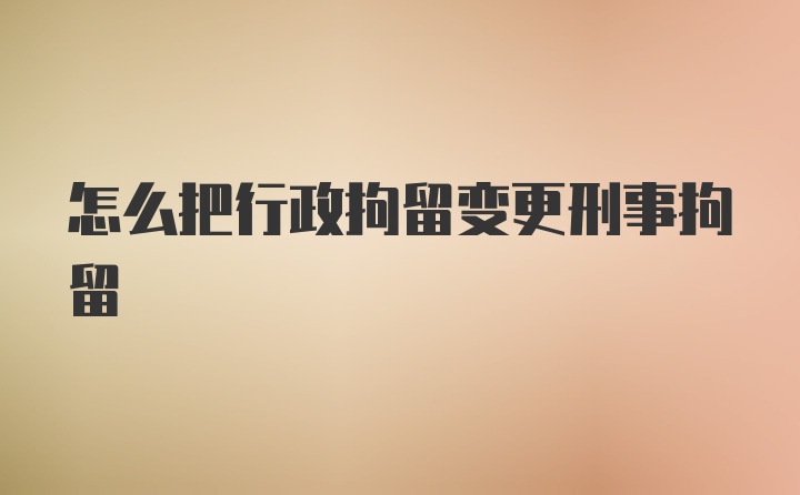 怎么把行政拘留变更刑事拘留