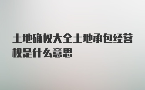 土地确权大全土地承包经营权是什么意思