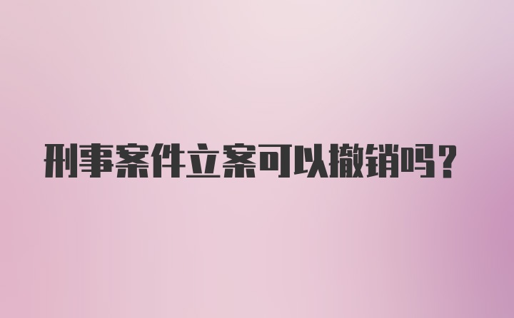 刑事案件立案可以撤销吗？