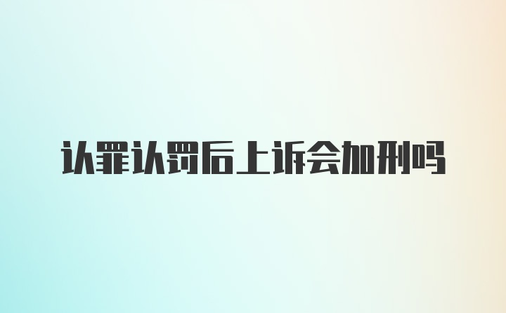 认罪认罚后上诉会加刑吗