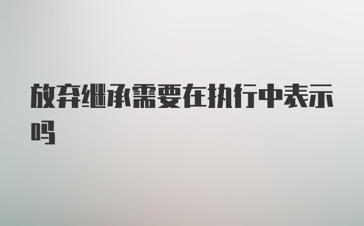 放弃继承需要在执行中表示吗