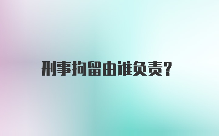 刑事拘留由谁负责？