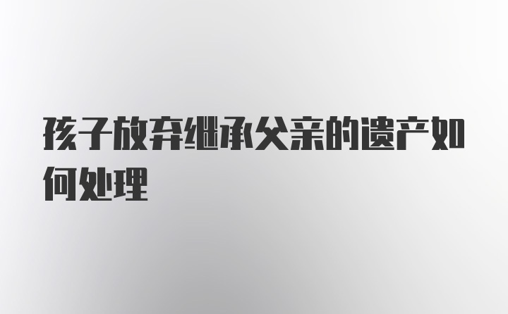 孩子放弃继承父亲的遗产如何处理