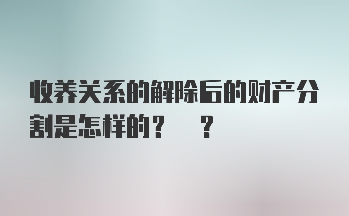 收养关系的解除后的财产分割是怎样的? ?