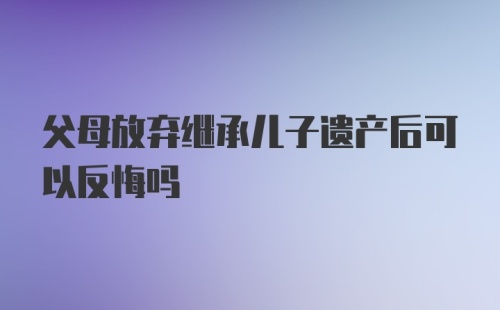 父母放弃继承儿子遗产后可以反悔吗