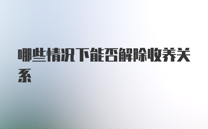 哪些情况下能否解除收养关系