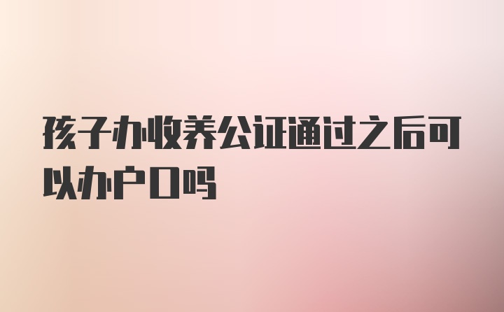 孩子办收养公证通过之后可以办户口吗