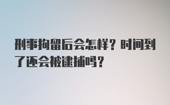 刑事拘留后会怎样？时间到了还会被逮捕吗？