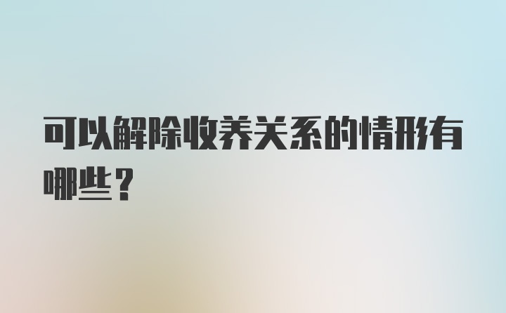 可以解除收养关系的情形有哪些？