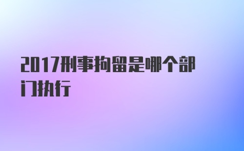 2017刑事拘留是哪个部门执行