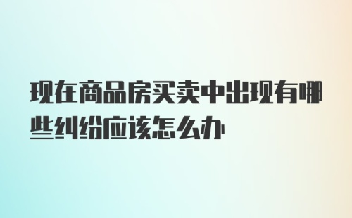 现在商品房买卖中出现有哪些纠纷应该怎么办