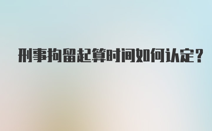 刑事拘留起算时间如何认定？