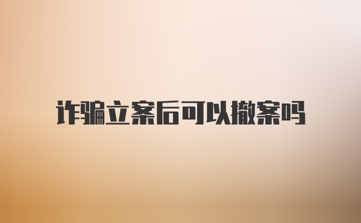 诈骗立案后可以撤案吗