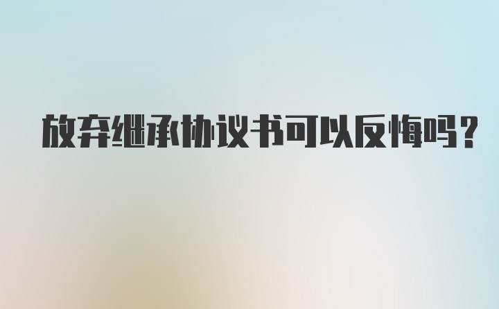 放弃继承协议书可以反悔吗？