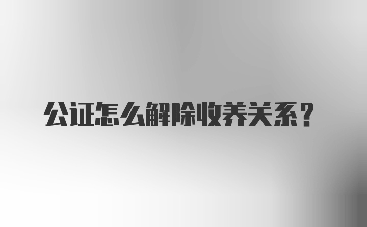 公证怎么解除收养关系？