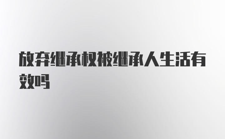 放弃继承权被继承人生活有效吗