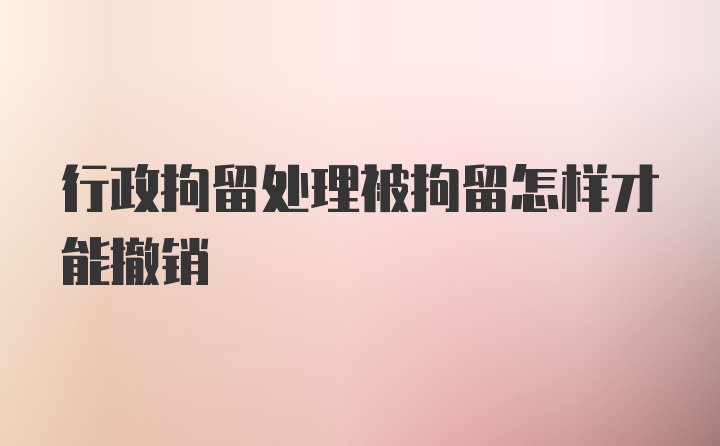 行政拘留处理被拘留怎样才能撤销