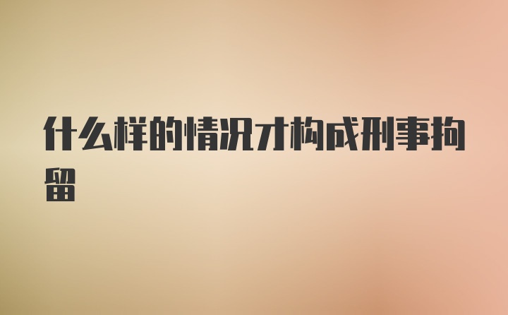 什么样的情况才构成刑事拘留