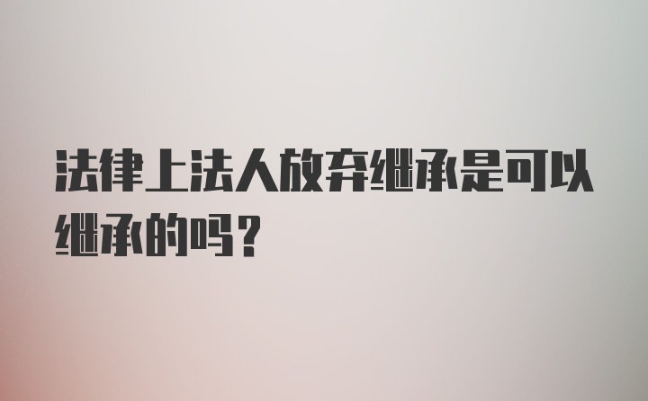 法律上法人放弃继承是可以继承的吗？