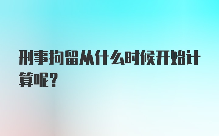 刑事拘留从什么时候开始计算呢？