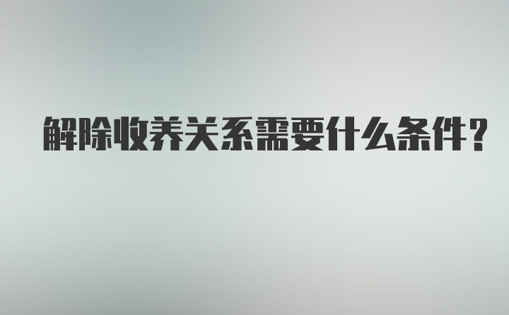 解除收养关系需要什么条件？