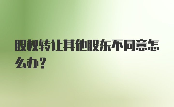 股权转让其他股东不同意怎么办？