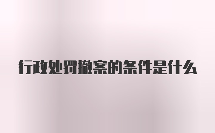 行政处罚撤案的条件是什么