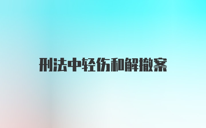 刑法中轻伤和解撤案