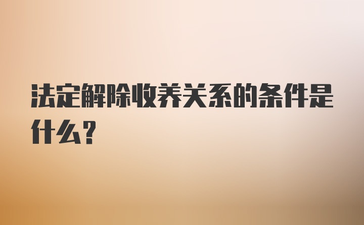 法定解除收养关系的条件是什么？