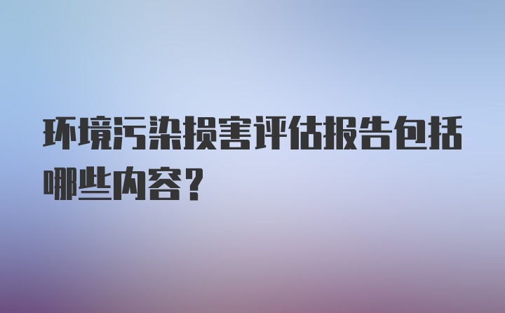 环境污染损害评估报告包括哪些内容?