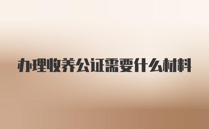 办理收养公证需要什么材料