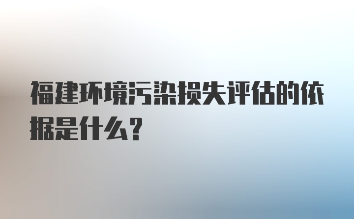 福建环境污染损失评估的依据是什么？