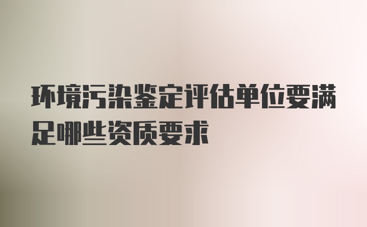 环境污染鉴定评估单位要满足哪些资质要求