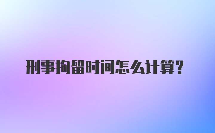 刑事拘留时间怎么计算？