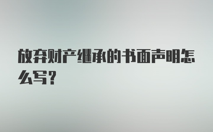 放弃财产继承的书面声明怎么写？