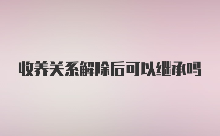 收养关系解除后可以继承吗