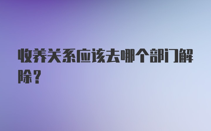 收养关系应该去哪个部门解除？