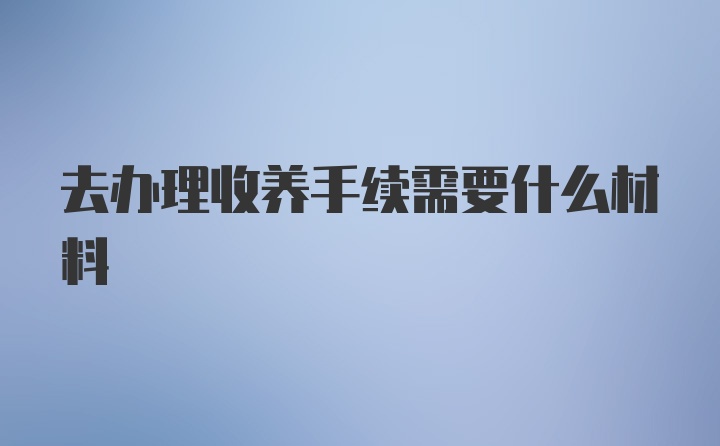 去办理收养手续需要什么材料