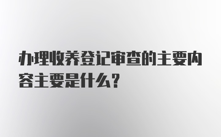 办理收养登记审查的主要内容主要是什么？