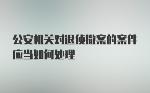 公安机关对退侦撤案的案件应当如何处理