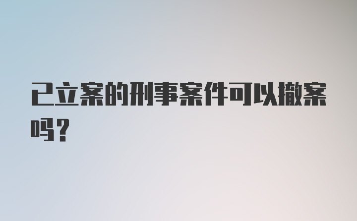 已立案的刑事案件可以撤案吗？