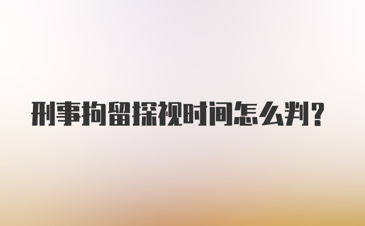 刑事拘留探视时间怎么判?