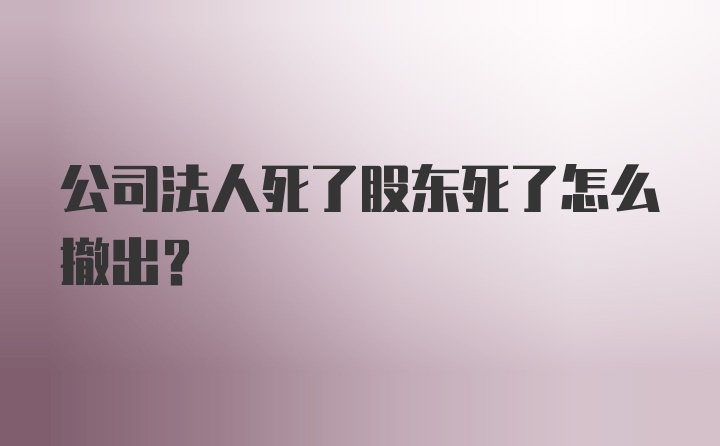 公司法人死了股东死了怎么撤出？