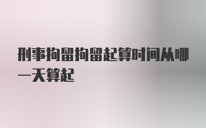 刑事拘留拘留起算时间从哪一天算起