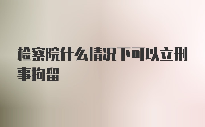 检察院什么情况下可以立刑事拘留