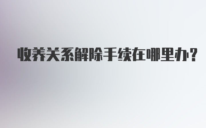 收养关系解除手续在哪里办？